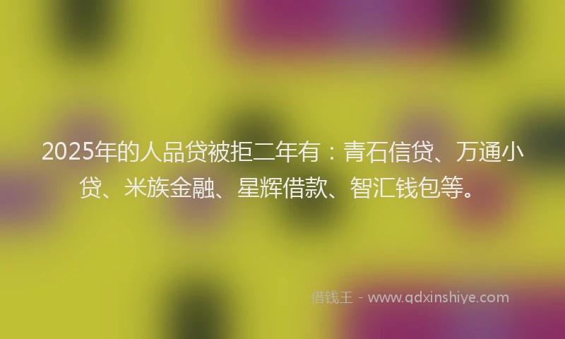 2025年的人品贷被拒二年有：青石信贷、万通小贷、米族金融、星辉借款、智汇钱包等。