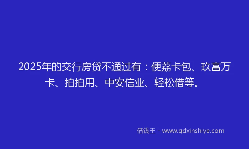 2025年的交行房贷不通过有:便荔卡包、玖富万卡、拍拍用、中安信业、轻松借等。