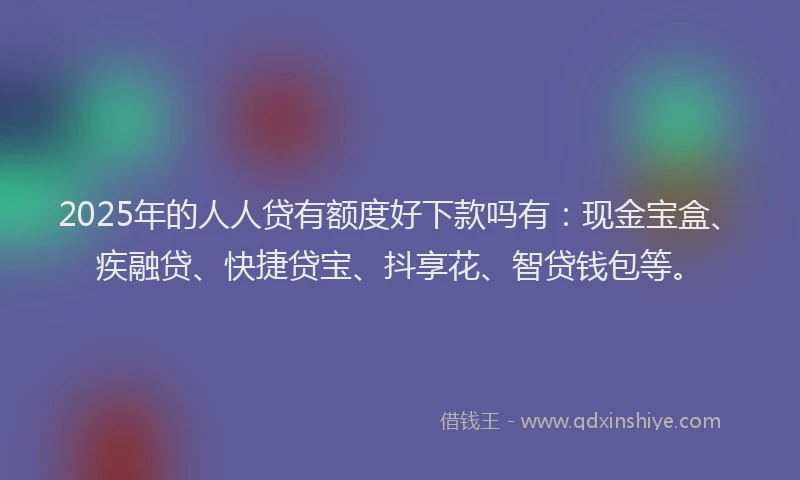 2025年的人人贷有额度好下款吗有:现金宝盒、疾融贷、快捷贷宝、抖享花、智贷钱包等。