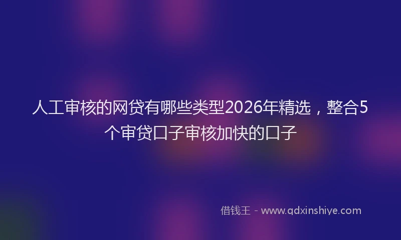 人工审核的网贷有哪些类型2026年精选，整合5个审贷口子审核加快的口子