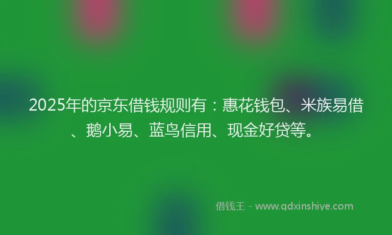 2025年的京东借钱规则有:惠花钱包、米族易借、鹅小易、蓝鸟信用、现金好贷等。