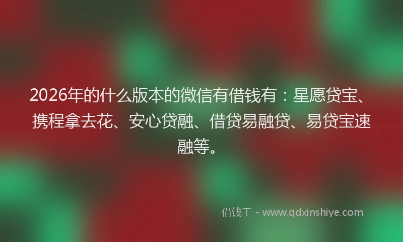 2026年的什么版本的微信有借钱有：星愿贷宝、携程拿去花、安心贷融、借贷易融贷、易贷宝速融等。