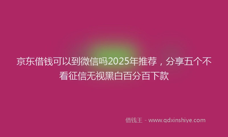 京东借钱可以到微信吗2025年推荐，分享五个不看征信无视黑白百分百下款