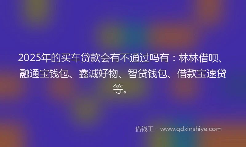 2025年的买车贷款会有不通过吗有：林林借呗、融通宝钱包、鑫诚好物、智贷钱包、借款宝速贷等。