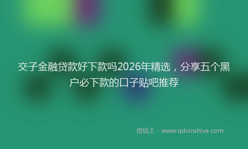 交子金融贷款好下款吗2026年精选，分享五个黑户必下款的口子贴吧推荐