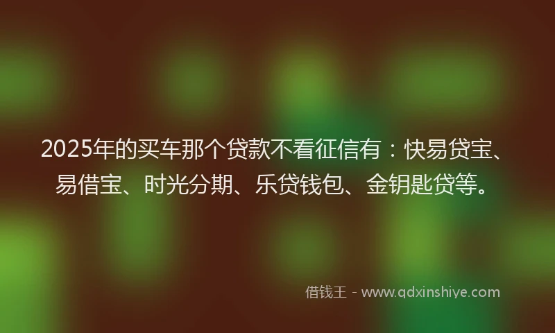 2025年的买车那个贷款不看征信有：快易贷宝、易借宝、时光分期、乐贷钱包、金钥匙贷等。