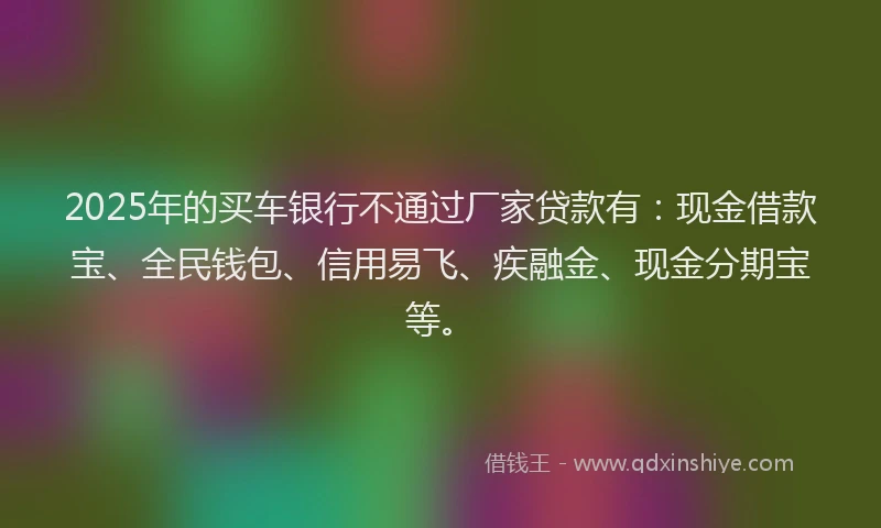 2025年的买车银行不通过厂家贷款有：现金借款宝、全民钱包、信用易飞、疾融金、现金分期宝等。