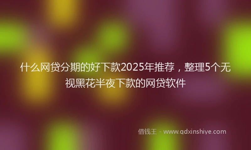什么网贷分期的好下款2025年推荐，整理5个无视黑花半夜下款的网贷软件