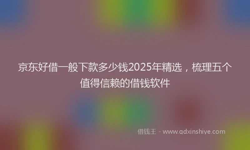 京东好借一般下款多少钱2025年精选，梳理五个值得信赖的借钱软件