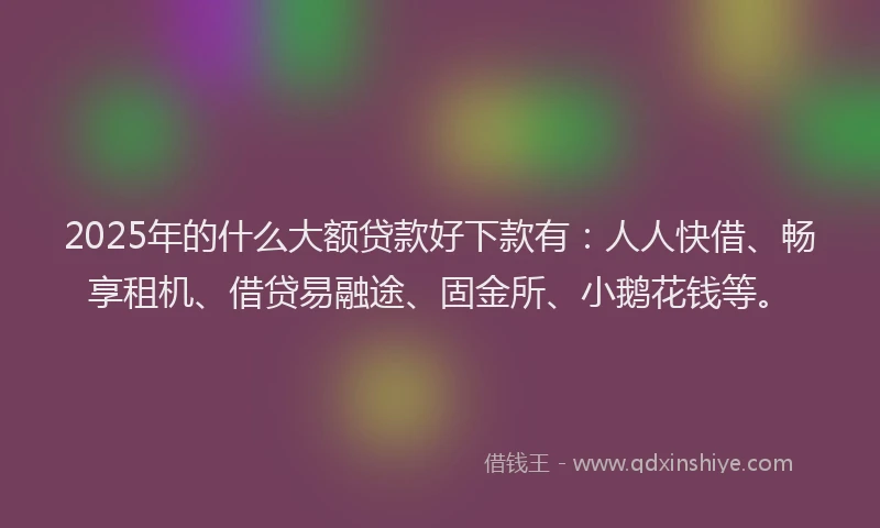 2025年的什么大额贷款好下款有:人人快借、畅享租机、借贷易融途、固金所、小鹅花钱等。