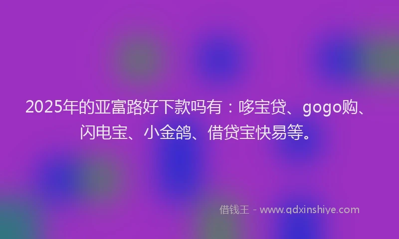 2025年的亚富路好下款吗有：哆宝贷、gogo购、闪电宝、小金鸽、借贷宝快易等。