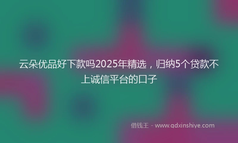 云朵优品好下款吗2025年精选，归纳5个贷款不上诚信平台的口子