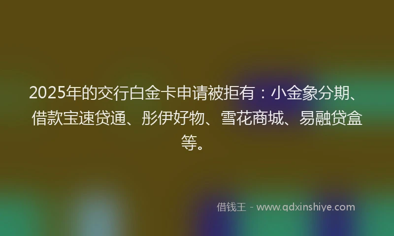 2025年的交行白金卡申请被拒有：小金象分期、借款宝速贷通、彤伊好物、雪花商城、易融贷盒等。