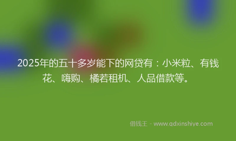 2025年的五十多岁能下的网贷有：小米粒、有钱花、嗨购、橘若租机、人品借款等。
