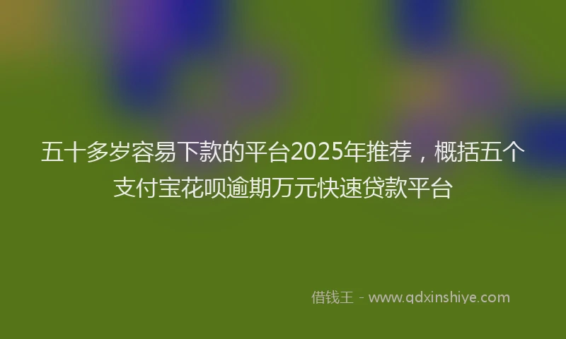 五十多岁容易下款的平台2025年推荐，概括五个支付宝花呗逾期万元快速贷款平台