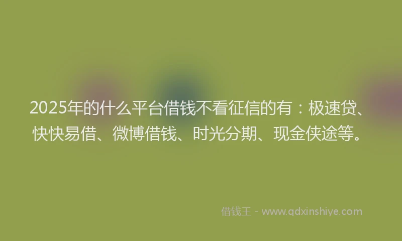 2025年的什么平台借钱不看征信的有：极速贷、快快易借、微博借钱、时光分期、现金侠途等。