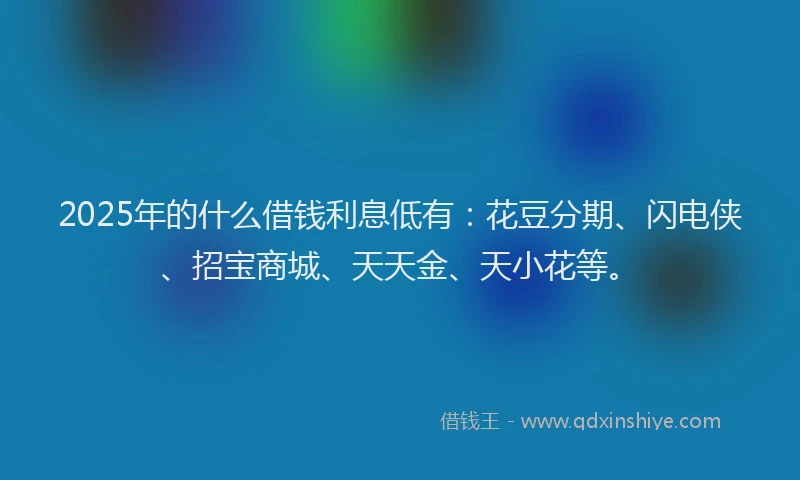 2025年的什么借钱利息低有:花豆分期、闪电侠、招宝商城、天天金、天小花等。