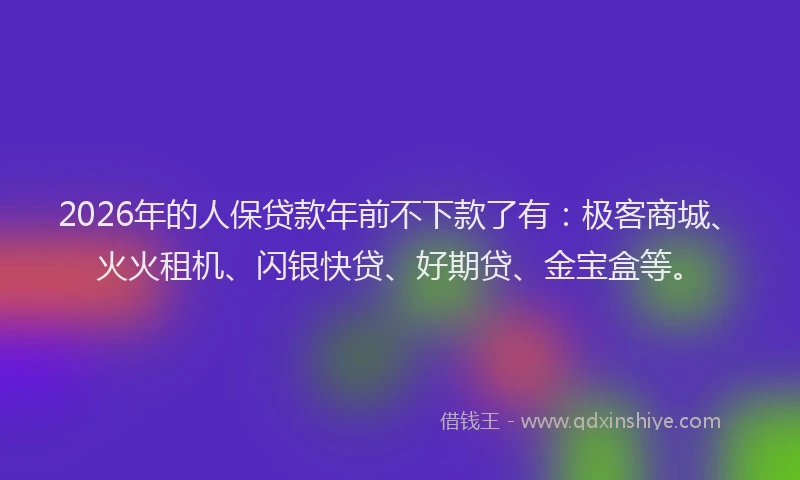 2026年的人保贷款年前不下款了有：极客商城、火火租机、闪银快贷、好期贷、金宝盒等。