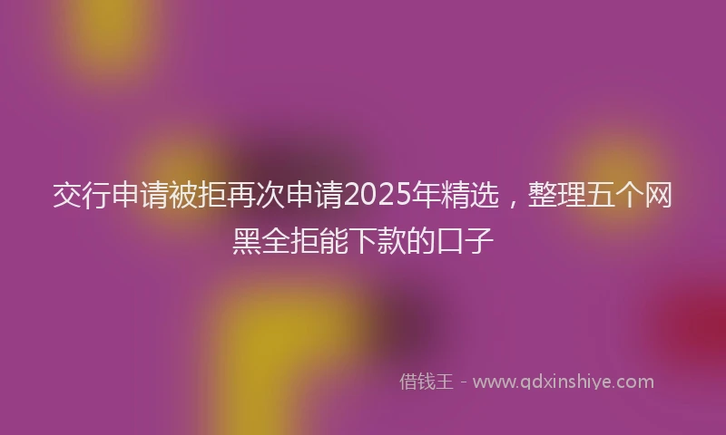 交行申请被拒再次申请2025年精选，整理五个网黑全拒能下款的口子
