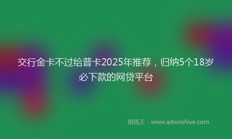 交行金卡不过给普卡2025年推荐，归纳5个18岁必下款的网贷平台
