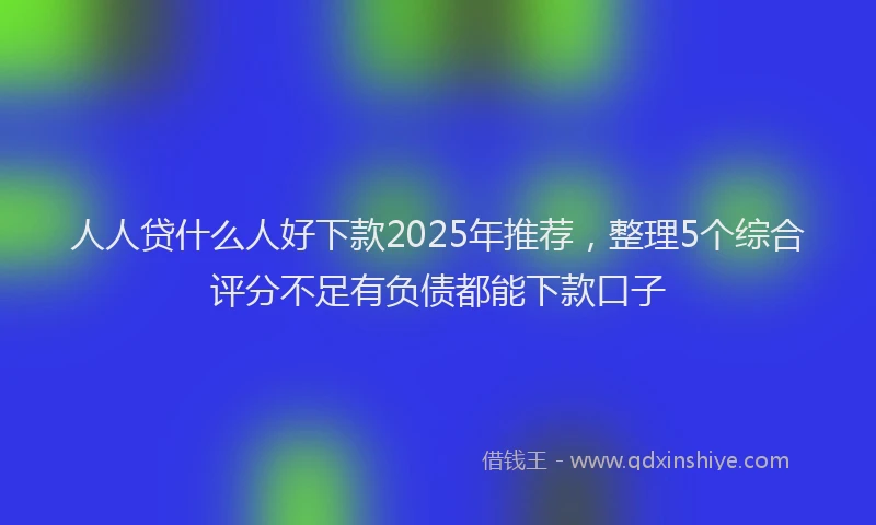 人人贷什么人好下款2025年推荐，整理5个综合评分不足有负债都能下款口子