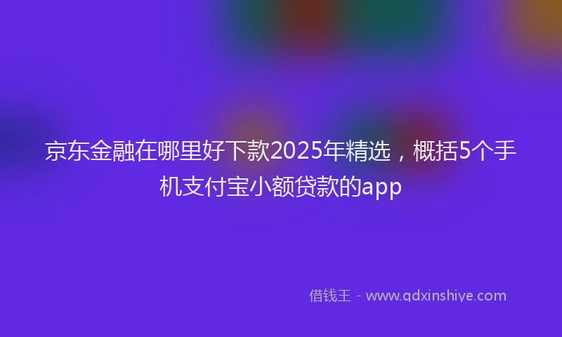 京东金融在哪里好下款2025年精选，概括5个手机支付宝小额贷款的app