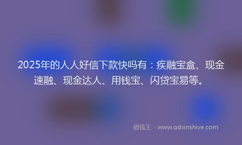2025年的人人好信下款快吗有:疾融宝盒、现金速融、现金达人、用钱宝、闪贷宝易等。