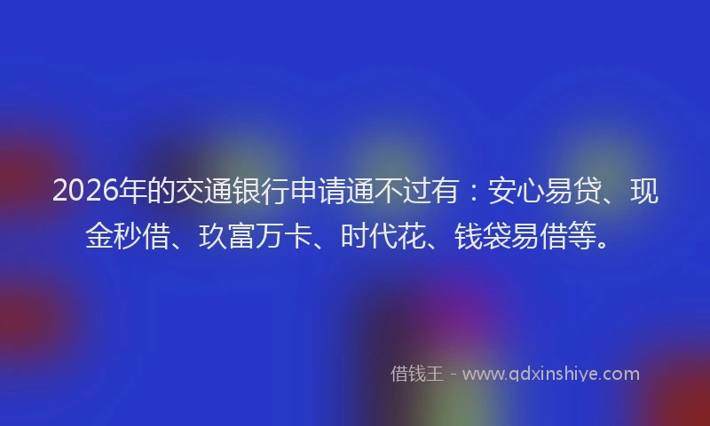 2026年的交通银行申请通不过有：安心易贷、现金秒借、玖富万卡、时代花、钱袋易借等。