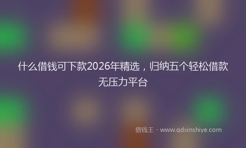 什么借钱可下款2026年精选，归纳五个轻松借款无压力平台