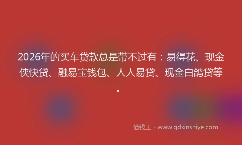 2026年的买车贷款总是带不过有：易得花、现金侠快贷、融易宝钱包、人人易贷、现金白鸽贷等。