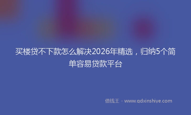 买楼贷不下款怎么解决2026年精选，归纳5个简单容易贷款平台