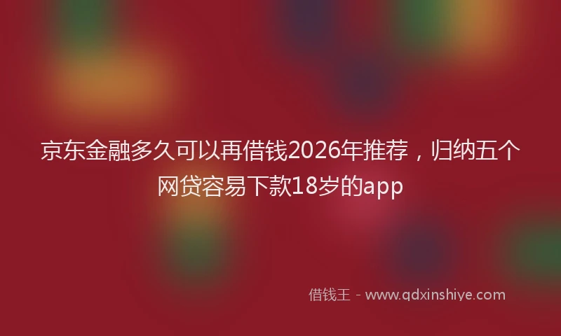 京东金融多久可以再借钱2026年推荐，归纳五个网贷容易下款18岁的app