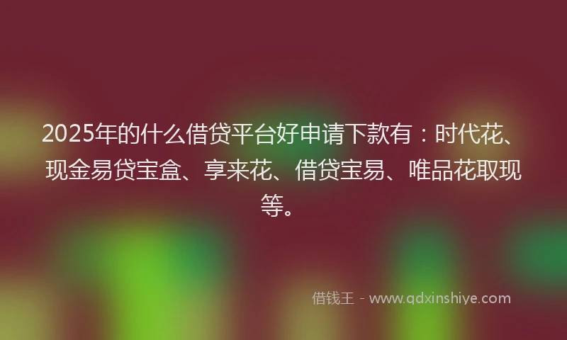 2025年的什么借贷平台好申请下款有：时代花、现金易贷宝盒、享来花、借贷宝易、唯品花取现等。