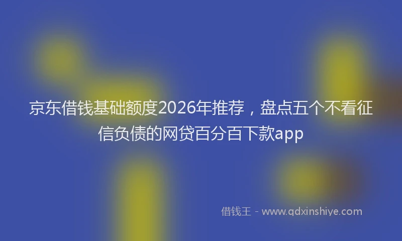 京东借钱基础额度2026年推荐，盘点五个不看征信负债的网贷百分百下款app