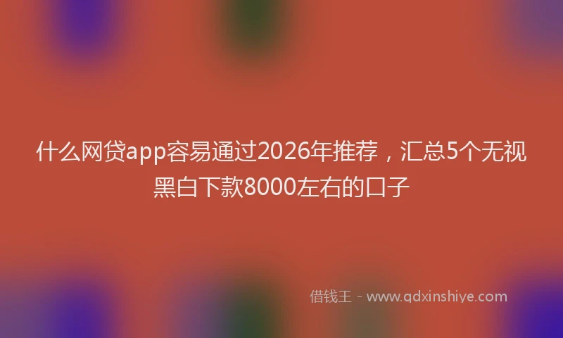 什么网贷app容易通过2026年推荐，汇总5个无视黑白下款8000左右的口子