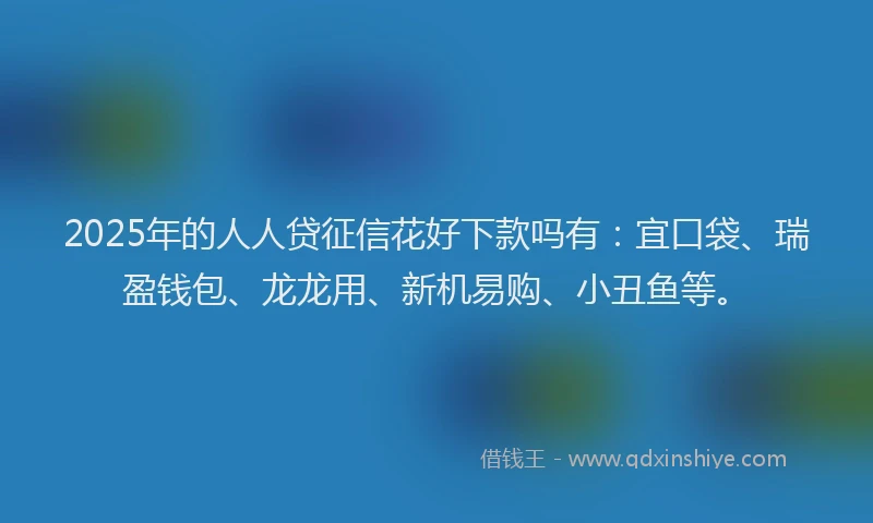 2025年的人人贷征信花好下款吗有：宜口袋、瑞盈钱包、龙龙用、新机易购、小丑鱼等。