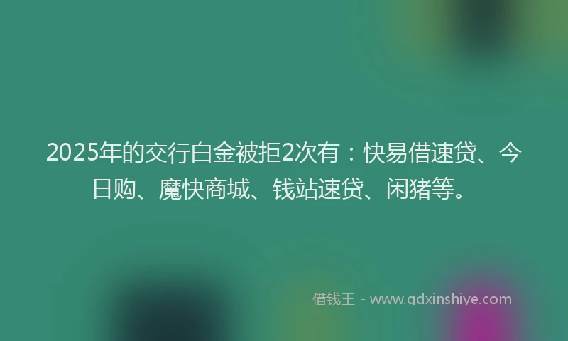 2025年的交行白金被拒2次有：快易借速贷、今日购、魔快商城、钱站速贷、闲猪等。