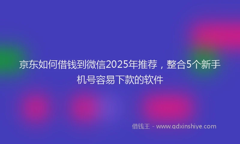京东如何借钱到微信2025年推荐，整合5个新手机号容易下款的软件