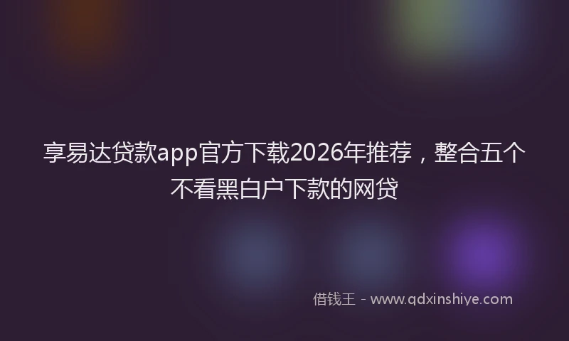 享易达贷款app官方下载2026年推荐，整合五个不看黑白户下款的网贷
