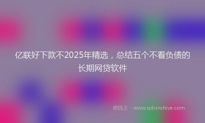 亿联好下款不2025年精选，总结五个不看负债的长期网贷软件