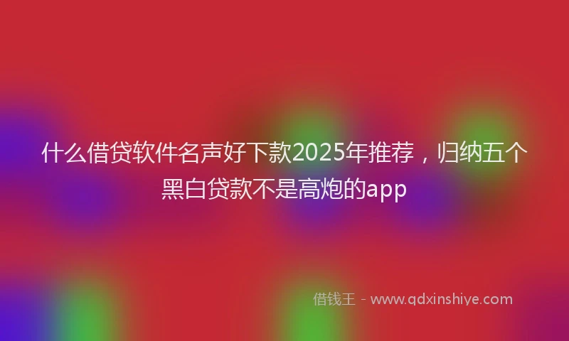 什么借贷软件名声好下款2025年推荐，归纳五个黑白贷款不是高炮的app