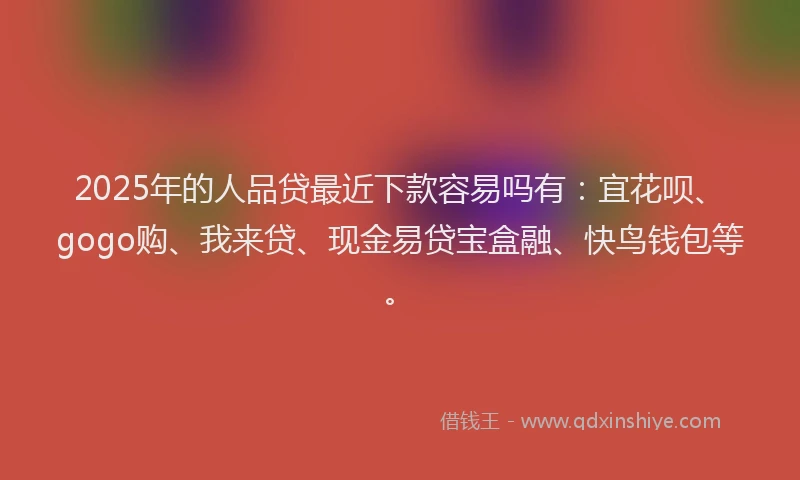 2025年的人品贷最近下款容易吗有：宜花呗、gogo购、我来贷、现金易贷宝盒融、快鸟钱包等。