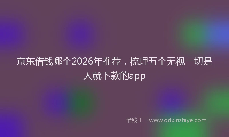 京东借钱哪个2026年推荐，梳理五个无视一切是人就下款的app