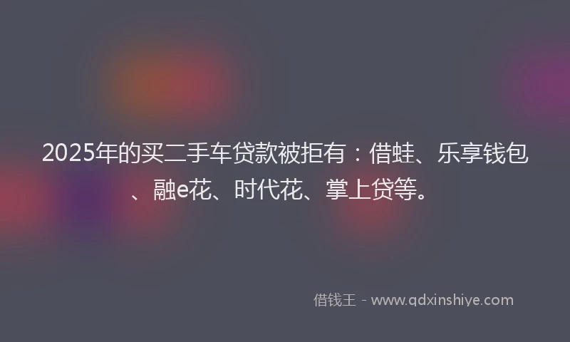 2025年的买二手车贷款被拒有：借蛙、乐享钱包、融e花、时代花、掌上贷等。