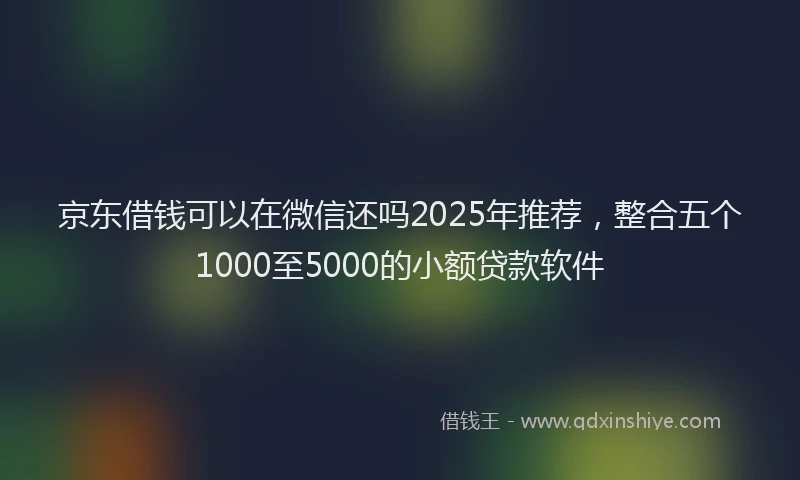 京东借钱可以在微信还吗2025年推荐，整合五个1000至5000的小额贷款软件