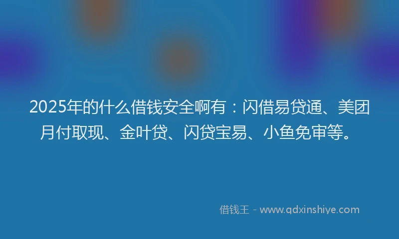2025年的什么借钱安全啊有：闪借易贷通、美团月付取现、金叶贷、闪贷宝易、小鱼免审等。