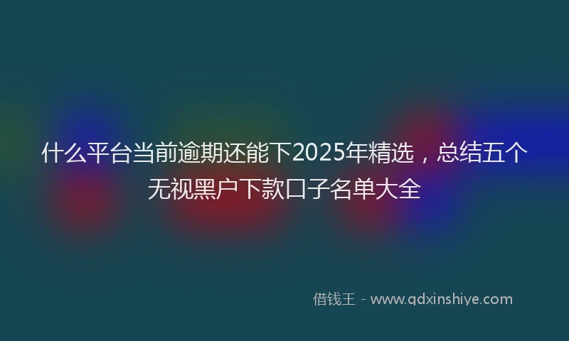 什么平台当前逾期还能下2025年精选，总结五个无视黑户下款口子名单大全