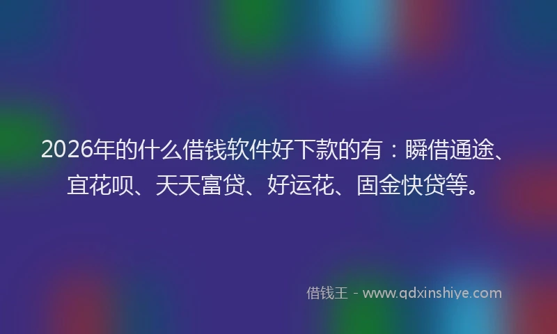 2026年的什么借钱软件好下款的有:瞬借通途、宜花呗、天天富贷、好运花、固金快贷等。