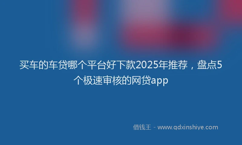 买车的车贷哪个平台好下款2025年推荐，盘点5个极速审核的网贷app