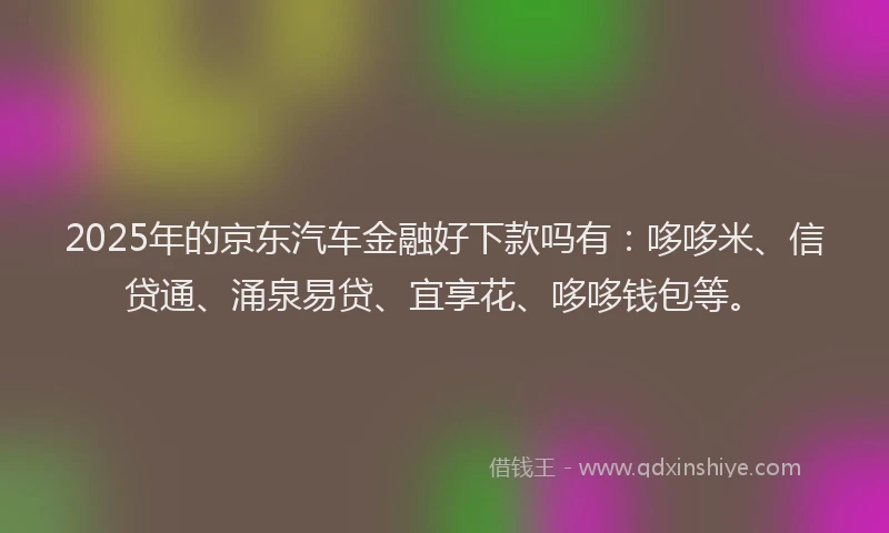 2025年的京东汽车金融好下款吗有：哆哆米、信贷通、涌泉易贷、宜享花、哆哆钱包等。